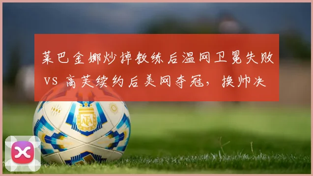 莱巴金娜炒掉教练后温网卫冕失败 vs 高芙续约后美网夺冠，换帅决策后果迥异