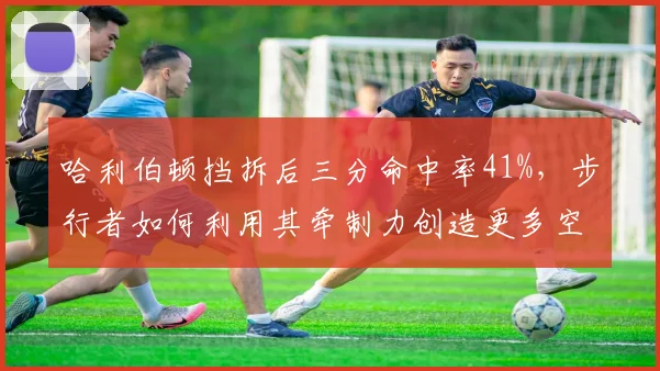 哈利伯顿挡拆后三分命中率41%，步行者如何利用其牵制力创造更多空切？