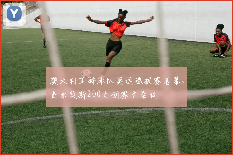 澳大利亚游泳队奥运选拔赛落幕，查尔莫斯200自创赛季最佳