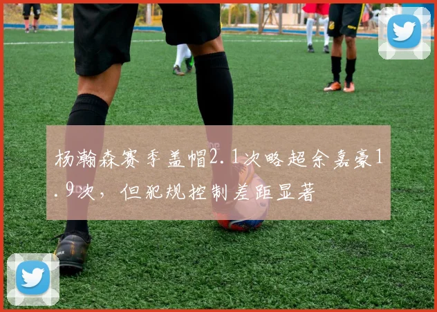 杨瀚森赛季盖帽2.1次略超余嘉豪1.9次，但犯规控制差距显著