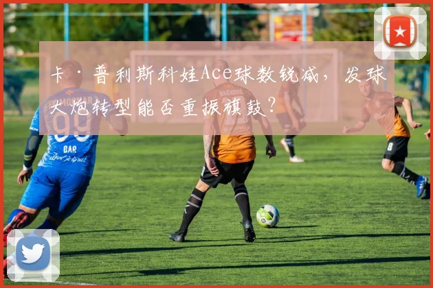 卡·普利斯科娃Ace球数锐减，发球大炮转型能否重振旗鼓？